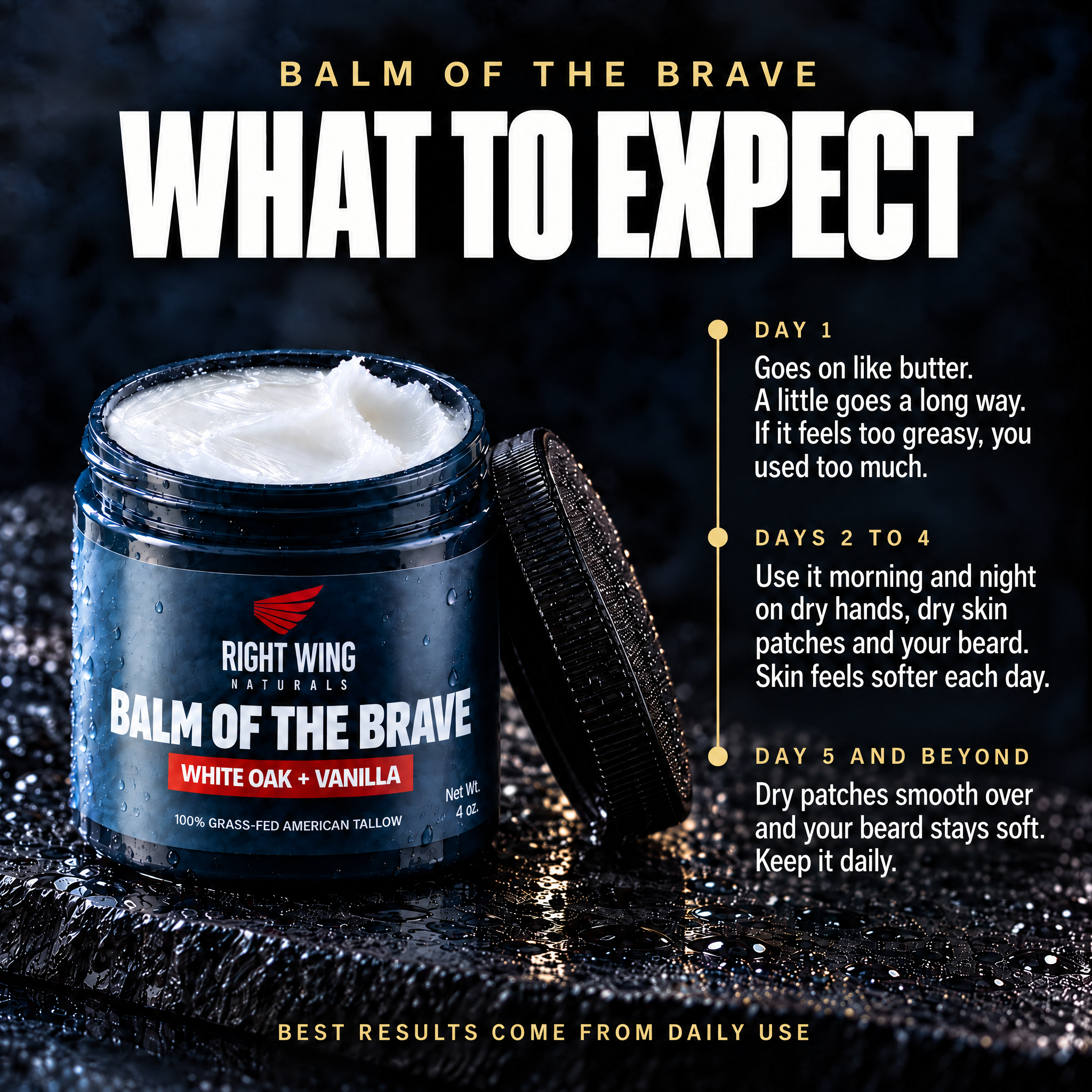 Balm of the Brave, what to expect: day 1 goes on like butter, a little goes a long way, if it feels too greasy you used too much; days 2 to 4 use it morning and night on dry hands, dry skin patches and your beard; day 5 and beyond keep it daily